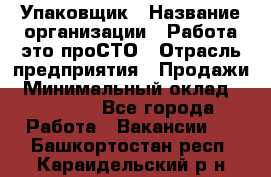 Упаковщик › Название организации ­ Работа-это проСТО › Отрасль предприятия ­ Продажи › Минимальный оклад ­ 23 500 - Все города Работа » Вакансии   . Башкортостан респ.,Караидельский р-н